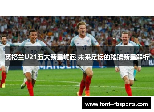 英格兰U21五大新星崛起 未来足坛的璀璨新星解析 英格兰U21五大新星崛起 未来足坛的璀璨新星解析