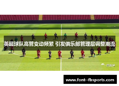 英超球队高管变动频繁 引发俱乐部管理层调整潮流 英超球队高管变动频繁 引发俱乐部管理层调整潮流