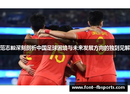 范志毅深刻剖析中国足球困境与未来发展方向的独到见解 范志毅深刻剖析中国足球困境与未来发展方向的独到见解