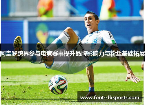 阿圭罗跨界参与电竞赛事提升品牌影响力与粉丝基础拓展 阿圭罗跨界参与电竞赛事提升品牌影响力与粉丝基础拓展