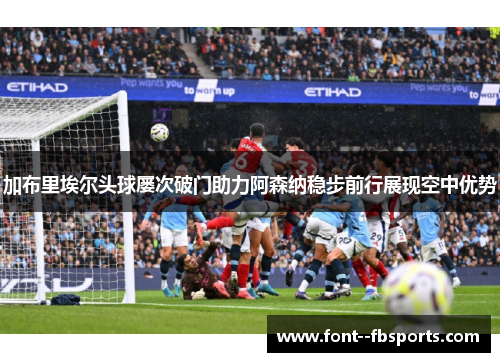 加布里埃尔头球屡次破门助力阿森纳稳步前行展现空中优势