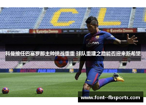 科曼接任巴塞罗那主帅挑战重重 球队重建之路能否迎来新希望