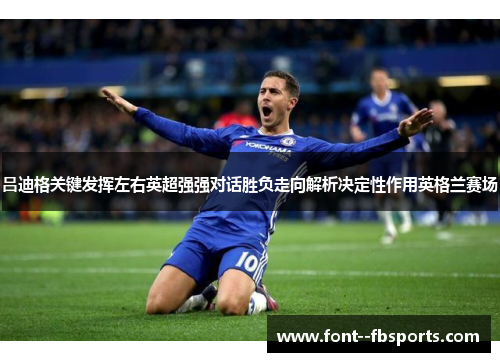吕迪格关键发挥左右英超强强对话胜负走向解析决定性作用英格兰赛场